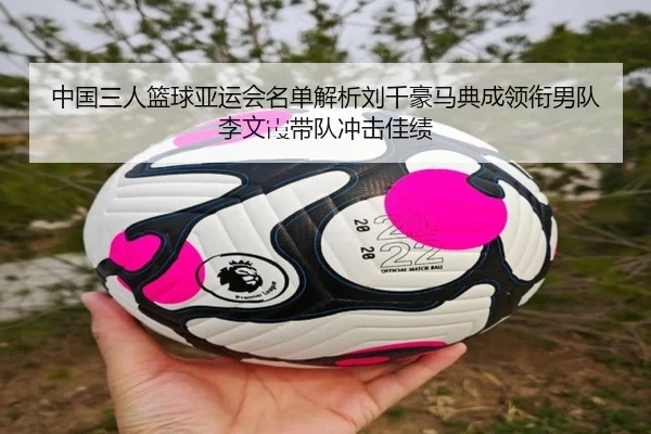 中国三人篮球亚运会名单解析刘千豪马典成领衔男队李文霞带队冲击佳绩
